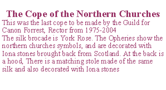 Text Box: The Cope of the Northern ChurchesThis was the last cope to be made by the Guild for Canon Forrest, Rector from 1975-2004The silk brocade is York Rose. The Opheries show the northern churches symbols, and are decorated with Iona stones brought back from Scotland. At the back is a hood, There is a matching stole made of the same silk and also decorated with Iona stones 