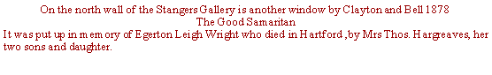 Text Box: On the north wall of the Stangers Gallery is another window by Clayton and Bell 1878The Good SamaritanIt was put up in memory of Egerton Leigh Wright who died in Hartford ,by Mrs Thos. Hargreaves, her two sons and daughter.